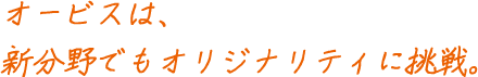 オービスは、 新分野でもオリジナリティに挑戦。